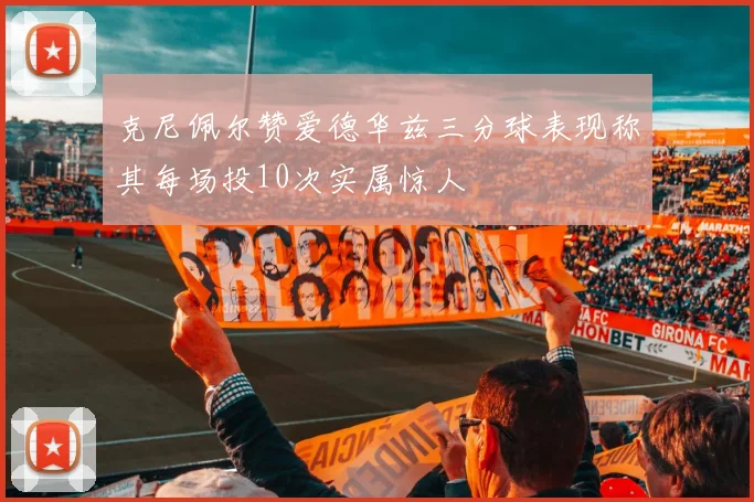 克尼佩尔赞爱德华兹三分球表现称其每场投10次实属惊人
