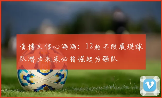 黄博文信心满满：12轮不败展现球队潜力未来必将崛起为强队