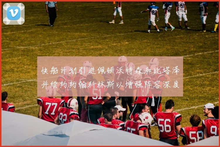 快船计划引进佩顿沃特森和比塔泽并续约约翰科林斯以增强阵容深度