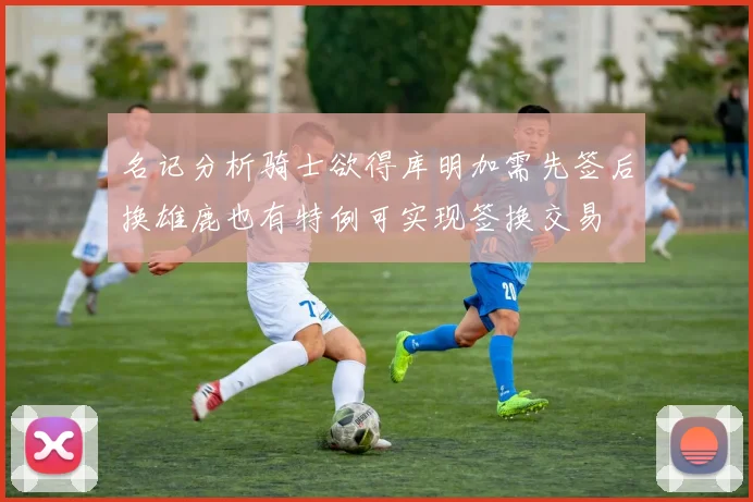 名记分析骑士欲得库明加需先签后换雄鹿也有特例可实现签换交易