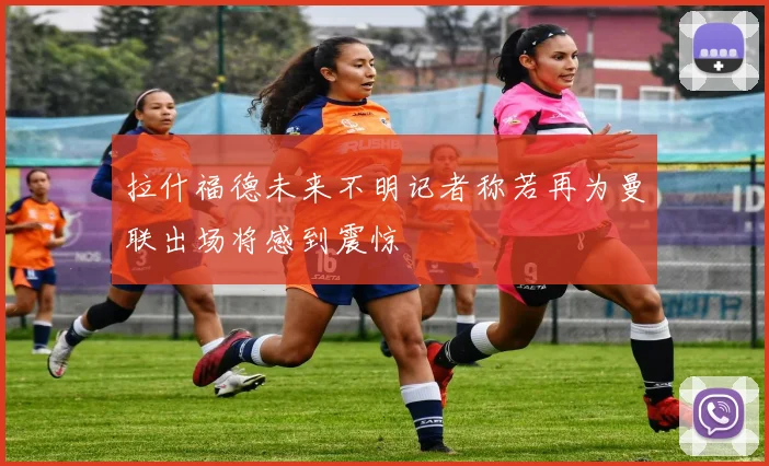 拉什福德未来不明记者称若再为曼联出场将感到震惊