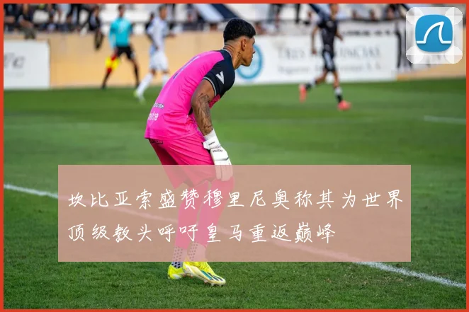 坎比亚索盛赞穆里尼奥称其为世界顶级教头呼吁皇马重返巅峰