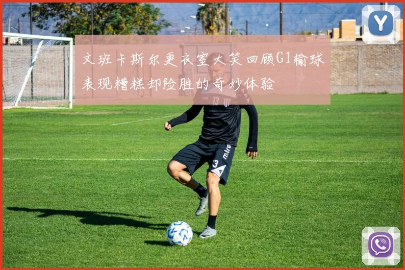 文班卡斯尔更衣室大笑回顾G1输球表现糟糕却险胜的奇妙体验