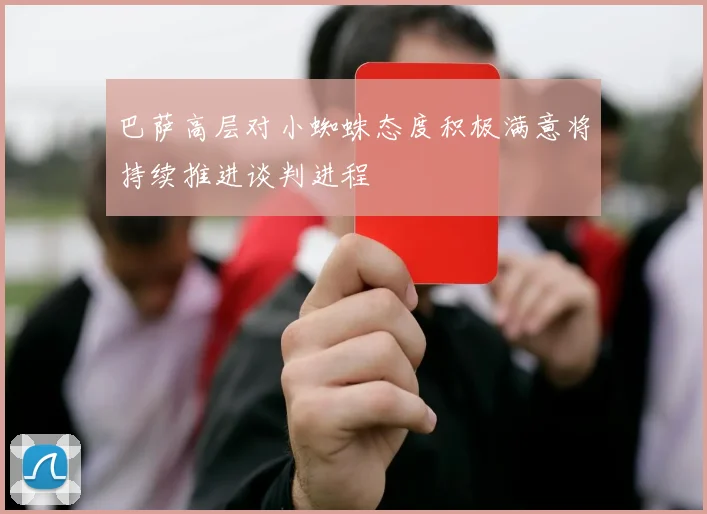 巴萨高层对小蜘蛛态度积极满意将持续推进谈判进程