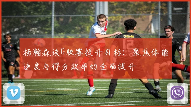 杨瀚森谈G联赛提升目标：聚焦体能速度与得分效率的全面提升