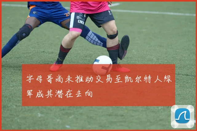 字母哥尚未推动交易至凯尔特人绿军成其潜在去向