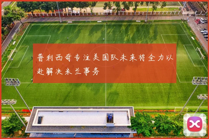 普利西奇专注美国队未来将全力以赴解决米兰事务