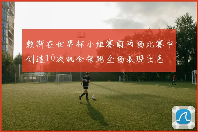 赖斯在世界杯小组赛前两场比赛中创造10次机会领跑全场表现出色